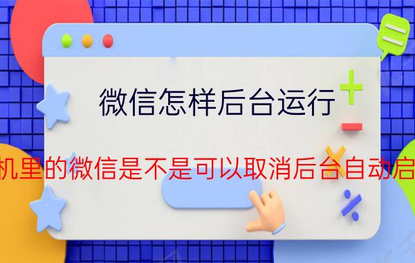 微信怎样后台运行 手机里的微信是不是可以取消后台自动启动？